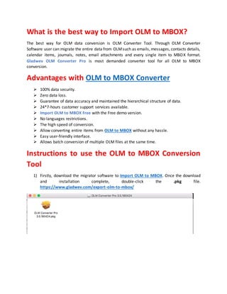 What is the best way to Import OLM to MBOX?
The best way for OLM data conversion is OLM Converter Tool. Through OLM Converter
Software user can migrate the entire data from OLMsuch as emails, messages, contacts details,
calendar items, journals, notes, email attachments and every single item to MBOX format.
Gladwev OLM Converter Pro is most demanded converter tool for all OLM to MBOX
conversion.
Advantages with OLM to MBOX Converter
 100% data security.
 Zero data loss.
 Guarantee of data accuracy and maintained the hierarchical structure of data.
 24*7-hours customer support services available.
 Import OLM to MBOX Free with the Free demo version.
 No languages restrictions.
 The high speed of conversion.
 Allow converting entire items from OLM to MBOX without any hassle.
 Easy user-friendly interface.
 Allows batch conversion of multiple OLM files at the same time.
Instructions to use the OLM to MBOX Conversion
Tool
1) Firstly, download the migrator software to Import OLM to MBOX. Once the download
and installation complete, double-click the .pkg file.
https://www.gladwev.com/export-olm-to-mbox/
 