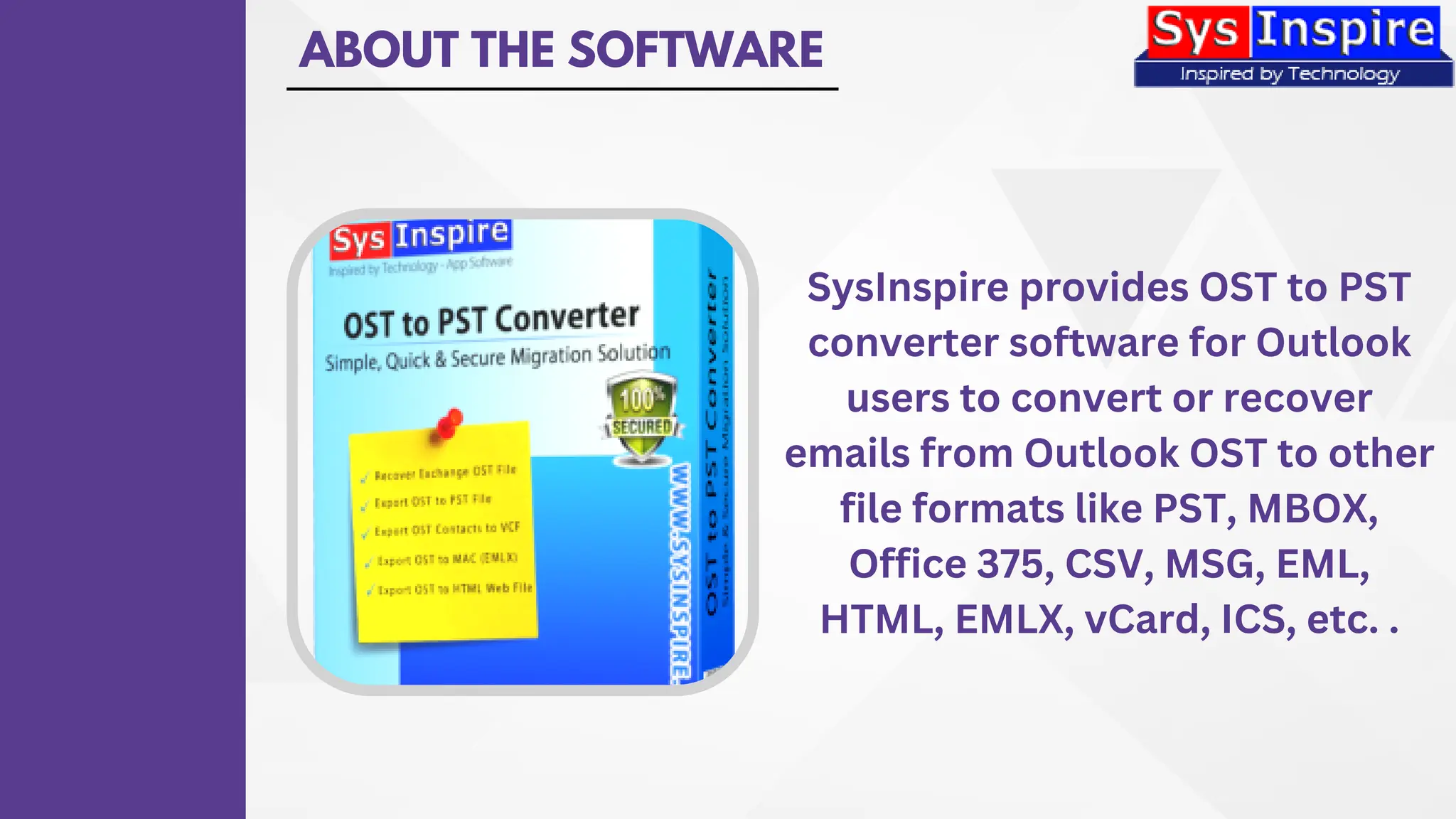ABOUT THE SOFTWARE
SysInspire provides OST to PST
converter software for Outlook
users to convert or recover
emails from Outlook OST to other
file formats like PST, MBOX,
Office 375, CSV, MSG, EML,
HTML, EMLX, vCard, ICS, etc. .
 