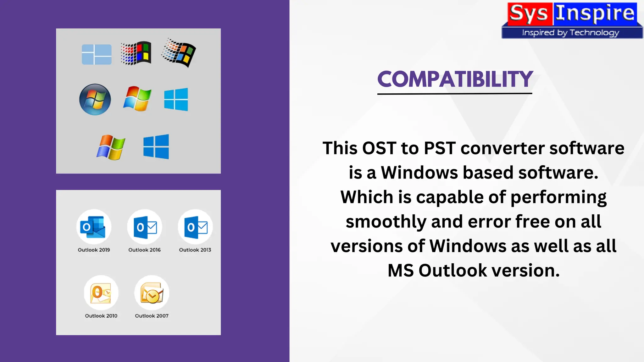 COMPATIBILITY
This OST to PST converter software
is a Windows based software.
Which is capable of performing
smoothly and error free on all
versions of Windows as well as all
MS Outlook version.
 