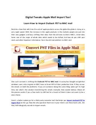 Digital Tweaks Apple Mail Import Tool
Learn How to Import Outlook PST to MAC mail
Statistics show that with time the sale of apple products across the globe the globe is rising at a
very rapid speed. With the increase in the apple products in the markets people are just into
their new gadgets and busy shifting their data from the old ones to theirs MAC’s. Email data
forms one of the major of whole data which needs to be shifted, but how do you shift your
mails and other important information from the old mail platform to MAC mail.
One such scenario is shifting the Outlook PST to MAC mail. A survey has brought to light that
windows users who migrate to MAC loose at least 40% of their productive time if they access
the emails on both the platforms. If you are someone doing the same thing wake up!! its high
time, but what’s the solution transferring the emails manually that sounds tedious. Above all
the process works if you a few mails to shift but for a bunch of them it does not seem to be a
wise choice.
Here’s a better option go for a third party converter tool that helps you import outlook PST to
Apple Mail on the go. Now the only question that rises in your mind is are these tools safe, Are
they technologically sounds to import emails.
 