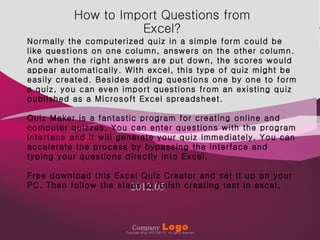 How to Import Questions from
                                                                                                        Company   Logo
                                                          Excel?
              Normally the computerized quiz in a simple form could be
              like questions on one column, answers on the other column.
              And when the right answers are put down, the scores would
              appear automatically. With excel, this type of quiz might be
              easily created. Besides adding questions one by one to form
              a quiz, you can even import questions from an existing quiz
              published as a Microsoft Excel spreadsheet.

              Quiz Maker is a fantastic program for creating online and
              computer quizzes. You can enter questions with the program
              interface and it will generate your quiz immediately. You can
              accelerate the process by bypassing the interface and
              typing your questions directly into Excel.

              Free download this Excel Quiz Creator and set it up on your
                                     2012.05
              PC. Then follow the steps to finish creating test in excel.




Copyright © by ARTCOM PT All rights reserved.
                                                            Company
                                                                            1
                                                                               Logo
                                                        Copyright © by ARTCOM PT All rights reserved.
                                                                                                           www.art-com.co.kr
 