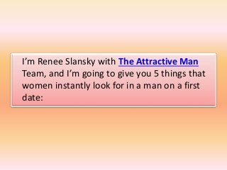 I’m Renee Slansky with The Attractive Man
Team, and I’m going to give you 5 things that
women instantly look for in a man ...