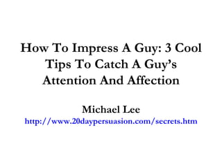 How To Impress A Guy: 3 Cool Tips To Catch A Guy’s Attention And Affection Michael Lee http://www.20daypersuasion.com/secrets.htm 