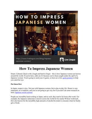 How To Impress Japanese Women
Smart. Cultured. Quick with a laugh and hard to forget – this is how Japanese women are known
around the world. If you're here, odds are it's because you've been caught under the spell of a
Japanese woman. You're going to need your A-game, so here are a few quick pointers to help
you catch her eye.
Put them first
In Japan, respect is key. Not just with Japanese women, but in day-to-day life. Honor is very
important, as is tradition, and you’re not going to get very far if you don’t do some research on
basic Japanese social customs.
People are incredibly hard working in Japan, and as such, they tend to let loose after work. For
example, the Japanese salaryman is known across the world for his nearly 80-hour workweek.
He's also known for the incredibly high amounts of alcohol he tends to consume when he finally
gets a break.
 