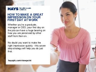 Whether you’re a graduate,
manager or CEO, your first day on
the job can have a huge bearing on
how you are perceived by other
staff from then on.
No doubt you want to make the
right impression quickly - this seven
step strategy will help you do just
that.
HOW TO MAKE A GREAT
IMPRESSION ON YOUR
FIRST DAY AT WORK
haysplc.com/viewpoint
 