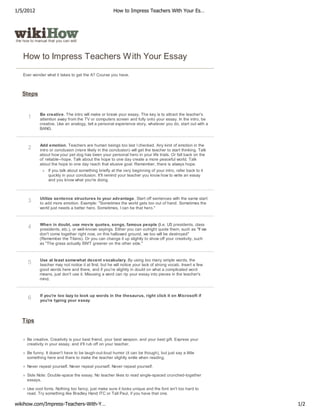 1/5/2012                                               How to Impress Teachers With Your Es…




the how to manual that you can edit



    How to Impress Teachers W ith Your Essay

    Ever wonder what it takes to get the A? Course you have.



   Steps


             Be creative. The intro will make or break your essay. The key is to attract the teacher's
      1      attention away from the TV or computers screen and fully onto your essay. In the intro, be
             creative. Use an analogy, tell a personal experience story, whatever you do, start out with a
             BANG.



             Add emotion. Teachers are human beings too last I checked. Any kind of emotion in the
      2      intro or conclusion (more likely in the conclusion) will get the teacher to start thinking. Talk
             about how your pet dog has been your personal hero in your life trials. Or fall back on the
             ol' reliable--hope. Talk about the hope to one day create a more peaceful world. Talk
             about the hope to one day reach that elusive goal. Remember, there is always hope.
                  If you talk about something briefly at the very beginning of your intro, refer back to it
                  quickly in your conclusion. It'll remind your teacher you know how to write an essay
                  and you know what you're doing.



             Utilize sentence structures to your advantage. Start off sentences with the same start
      3      to add more emotion. Example: "Sometimes the world gets too out of hand. Sometimes the
             world just needs a better hero. Sometimes, I can be that hero."



             When in doubt, use movie quotes, songs, famous people (i.e. US presidents, class
      4      presidents, etc.), or well-known sayings. Either you can outright quote them, such as "If we
             don't come together right now, on this hallowed ground, we too will be destroyed"
             (Remember the Titans). Or you can change it up slightly to show off your creativity, such
             as "The grass actually ISN'T greener on the other side."



             Use at least somewhat decent vocabulary. By using too many simple words, the
      5      teacher may not notice it at first, but he will notice your lack of strong vocab. Insert a few
             good words here and there, and if you're slightly in doubt on what a complicated word
             means, just don't use it. Misusing a word can rip your essay into pieces in the teacher's
             mind.



             If you're too lazy to look up words in the thesaurus, right click it on Microsoft if
      6      you're typing your essay.




   Tips


      Be creative. Creativity is your best friend, your best weapon, and your best gift. Express your
      creativity in your essay, and it'll rub off on your teacher.

      Be funny. It doesn't have to be laugh-out-loud humor (it can be though), but just say a little
      something here and there to make the teacher slightly smile when reading.

      Never repeat yourself. Never repeat yourself. Never repeat yourself.

      Side Note: Double-space the essay. No teacher likes to read single-spaced crunched-together
      essays.

      Use cool fonts. Nothing too fancy, just make sure it looks unique and the font isn't too hard to
      read. Try something like Bradley Hand ITC or Tall Paul, if you have that one.

wikihow.com/Impress-Teachers-With-Y…                                                                            1/2
 