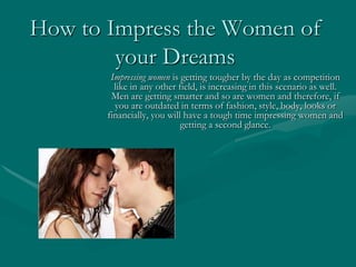 How to Impress the Women of
        your Dreams
        Impressing women is getting tougher by the day as competition
         like in any other field, is increasing in this scenario as well.
        Men are getting smarter and so are women and therefore, if
         you are outdated in terms of fashion, style, body, looks or
       financially, you will have a tough time impressing women and
                            getting a second glance.
 