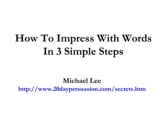 How To Impress With Words In 3 Simple Steps Michael Lee http://www.20daypersuasion.com/secrets.htm 