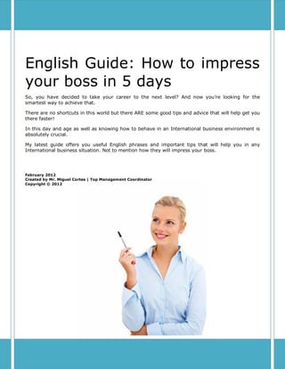 English Guide: How to impress
your boss in 5 days
So, you have decided to take your career to the next level? And now you’re looking for the
smartest way to achieve that.

There are no shortcuts in this world but there ARE some good tips and advice that will help get you
there faster!

In this day and age as well as knowing how to behave in an International business environment is
absolutely crucial.

My latest guide offers you useful English phrases and important tips that will help you in any
International business situation. Not to mention how they will impress your boss.




February 2012
Created by Mr. Miguel Cortes | Top Management Coordinator
Copyright © 2012
 