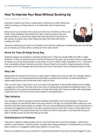 complet eit prof essional.com
http://www.completeitprofessional.com/career/how-to-impress-your-boss-without-sucking-up-part-1/
How To Impress Your Boss Without Sucking Up
by Ben on December 21, 2011 edit
Learning to impress your boss is a good way to improve your career. Doing that,
without sucking up or being obvious, is an even better way to improve your
career!
Everyone can spot someone who sucks up to their boss. It stands out like a sore
thumb. They compliment them all the time, talk to them a lot about work and
personal things in a manner that makes them seem like they’re only doing it to
get noticed, as well as many other things that make them seem like they’re
sucking up to them.
The key to impressing your boss is to be able to do it without sucking up. I’ve listed eleven tips that will help
you to impress your boss without sucking up! That’s right, eleven!
Arrive On Time (Or Early) Every Day
Employers always set standard or expected working hours. These are usually 9 AM until 5 PM, or slight
variations of that. I’ve mentioned this in the Five Prof essional Tips post, but arriving on time is a great way
to impress your boss. Arriving earlier is even better. You don’t need to make a big deal out of it – arriving on
time, consistently, will get noticed by your boss. All you’ll need to do is walk in, maybe say good morning,
and get to work. Your manager will notice that you’re one of the workers that consistently arrives on time.
Stay Late
Staying back and putting in extra hours is a good way to impress your boss as well. Your manager expects
results f rom you, and staying back will not only help you achieve those results, but will hopef ully get a
higher quality because you’ve had more time to work on them.
This is a point open to discussion, as on one side of the argument is the work/lif e balance and the ability
to juggle your workload. The other side is the notion of going above and beyond and getting results. This
may depend on your personal circumstances or f amily. Personally, I don’t have a problem with staying back
to get work done, and I know my boss both realises it and appreciates it.
Take Initiative
Your manager is there to manage the team’s workload and direction set by their manager. They are not
there to babysit you and tell you what to do every minute of the day. You should be able to make your own
decisions and take initiative where it’s needed. This can involve identif ying problems in current processes or
systems and suggesting solutions. It can also involve putting your hand up f or work or ideas without your
boss’ involvement. This means there’s less f or them to do and to worry about, and they think that you’re
able to handle yourself at work and improve the team.
Find Solutions To Problems
This point is related to taking initiative, but it’s a bit more than that. If you f ind a problem – either with a
system, a team member, a current process, a project that’s being undertaken, or anything else, you should
have a solution or a suggestion bef ore you mention it to your boss.
Have you noticed one of your co-workers is overworked and seems to be very stressed? Suggest to your
 