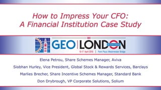 How to Impress Your CFO:
A Financial Institution Case Study
Elena Petrou, Share Schemes Manager, Aviva
Siobhan Hurley, Vice President, Global Stock & Rewards Services, Barclays
Marlies Brecher, Share Incentive Schemes Manager, Standard Bank
Don Drybrough, VP Corporate Solutions, Solium
 