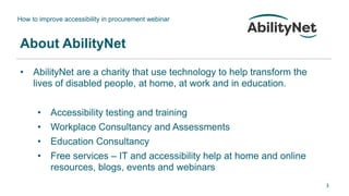 How to improve accessibility in procurement webinar
3
About AbilityNet
• AbilityNet are a charity that use technology to help transform the
lives of disabled people, at home, at work and in education.
• Accessibility testing and training
• Workplace Consultancy and Assessments
• Education Consultancy
• Free services – IT and accessibility help at home and online
resources, blogs, events and webinars
 