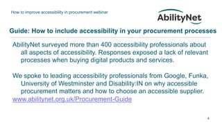 How to improve accessibility in procurement webinar
4
Guide: How to include accessibility in your procurement processes
AbilityNet surveyed more than 400 accessibility professionals about
all aspects of accessibility. Responses exposed a lack of relevant
processes when buying digital products and services.
We spoke to leading accessibility professionals from Google, Funka,
University of Westminster and Disability:IN on why accessible
procurement matters and how to choose an accessible supplier.
www.abilitynet.org.uk/Procurement-Guide
 