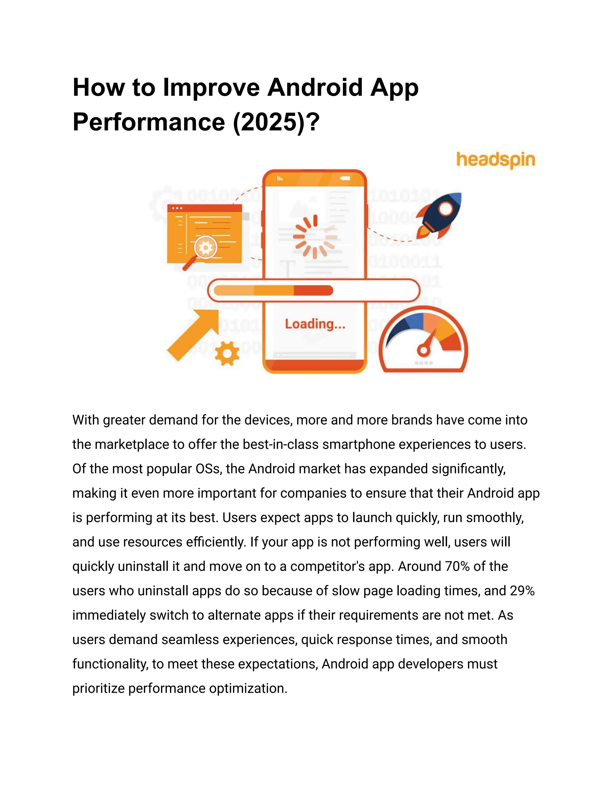 How to Improve Android App
Performance (2025)?
With greater demand for the devices, more and more brands have come into
the marketplace to offer the best-in-class smartphone experiences to users.
Of the most popular OSs, the Android market has expanded significantly,
making it even more important for companies to ensure that their Android app
is performing at its best. Users expect apps to launch quickly, run smoothly,
and use resources efficiently. If your app is not performing well, users will
quickly uninstall it and move on to a competitor's app. Around 70% of the
users who uninstall apps do so because of slow page loading times, and 29%
immediately switch to alternate apps if their requirements are not met. As
users demand seamless experiences, quick response times, and smooth
functionality, to meet these expectations, Android app developers must
prioritize performance optimization.
 
