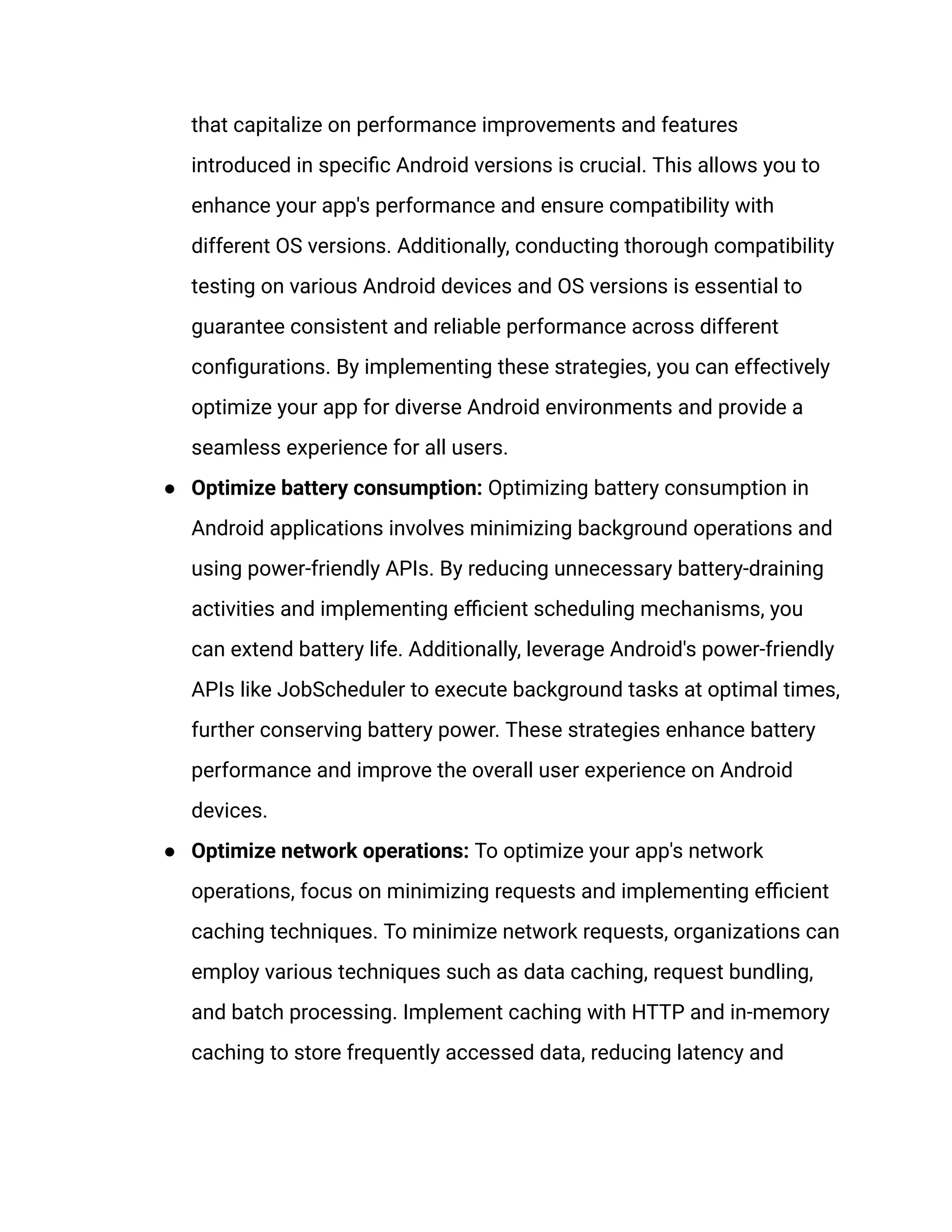 that capitalize on performance improvements and features
introduced in specific Android versions is crucial. This allows you to
enhance your app's performance and ensure compatibility with
different OS versions. Additionally, conducting thorough compatibility
testing on various Android devices and OS versions is essential to
guarantee consistent and reliable performance across different
configurations. By implementing these strategies, you can effectively
optimize your app for diverse Android environments and provide a
seamless experience for all users.
●​ Optimize battery consumption: Optimizing battery consumption in
Android applications involves minimizing background operations and
using power-friendly APIs. By reducing unnecessary battery-draining
activities and implementing efficient scheduling mechanisms, you
can extend battery life. Additionally, leverage Android's power-friendly
APIs like JobScheduler to execute background tasks at optimal times,
further conserving battery power. These strategies enhance battery
performance and improve the overall user experience on Android
devices.
●​ Optimize network operations: To optimize your app's network
operations, focus on minimizing requests and implementing efficient
caching techniques. To minimize network requests, organizations can
employ various techniques such as data caching, request bundling,
and batch processing. Implement caching with HTTP and in-memory
caching to store frequently accessed data, reducing latency and
 