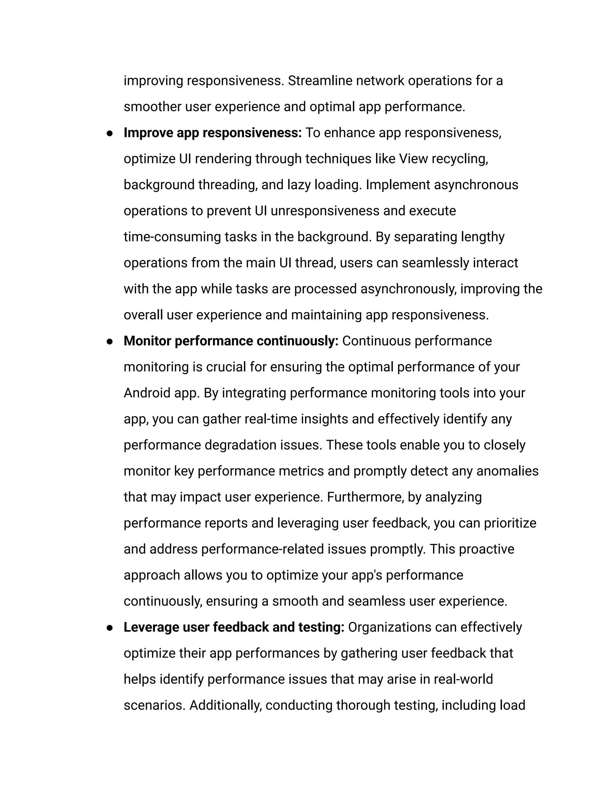 improving responsiveness. Streamline network operations for a
smoother user experience and optimal app performance.
●​ Improve app responsiveness: To enhance app responsiveness,
optimize UI rendering through techniques like View recycling,
background threading, and lazy loading. Implement asynchronous
operations to prevent UI unresponsiveness and execute
time-consuming tasks in the background. By separating lengthy
operations from the main UI thread, users can seamlessly interact
with the app while tasks are processed asynchronously, improving the
overall user experience and maintaining app responsiveness.
●​ Monitor performance continuously: Continuous performance
monitoring is crucial for ensuring the optimal performance of your
Android app. By integrating performance monitoring tools into your
app, you can gather real-time insights and effectively identify any
performance degradation issues. These tools enable you to closely
monitor key performance metrics and promptly detect any anomalies
that may impact user experience. Furthermore, by analyzing
performance reports and leveraging user feedback, you can prioritize
and address performance-related issues promptly. This proactive
approach allows you to optimize your app's performance
continuously, ensuring a smooth and seamless user experience.
●​ Leverage user feedback and testing: Organizations can effectively
optimize their app performances by gathering user feedback that
helps identify performance issues that may arise in real-world
scenarios. Additionally, conducting thorough testing, including load
 
