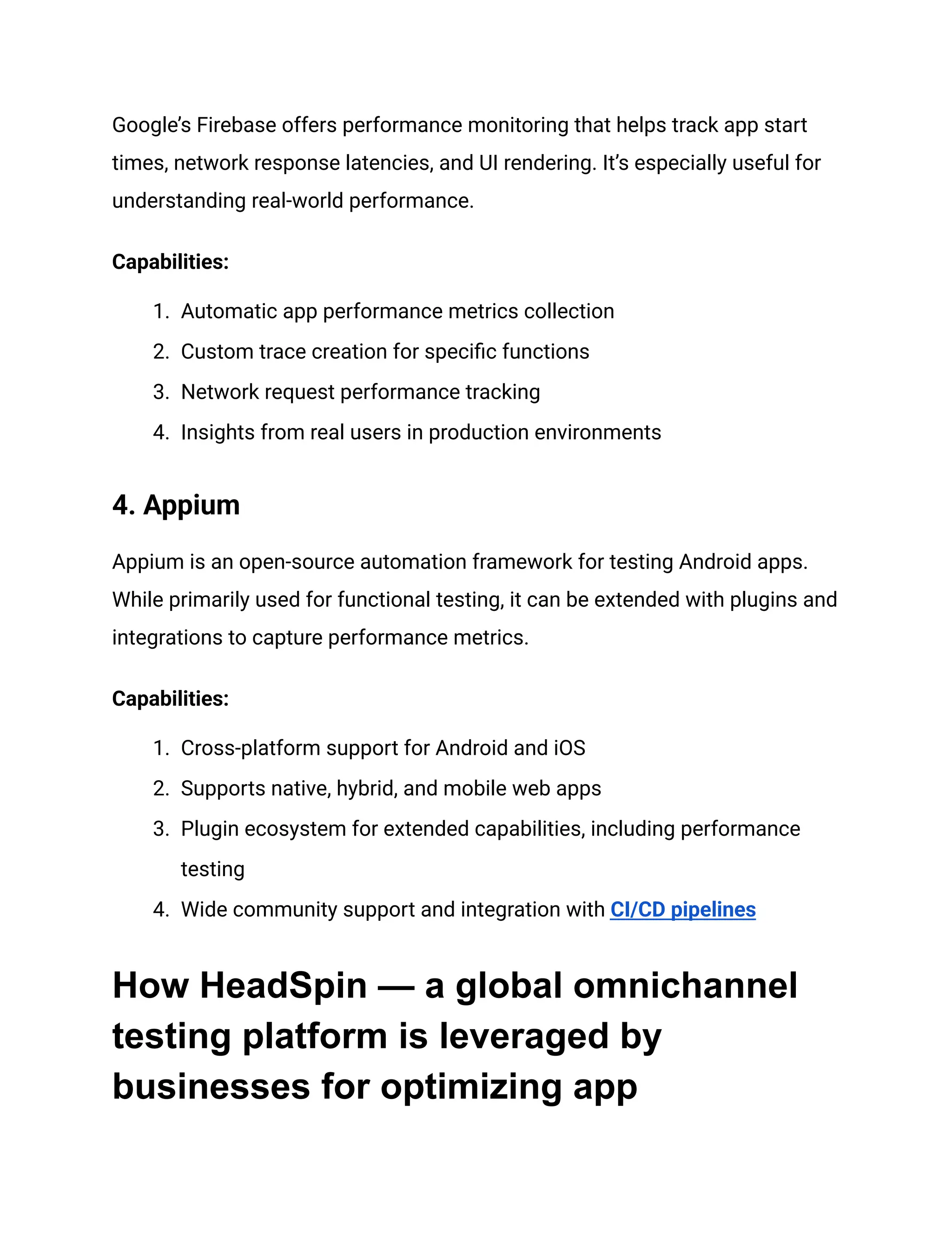 Google’s Firebase offers performance monitoring that helps track app start
times, network response latencies, and UI rendering. It’s especially useful for
understanding real-world performance.
‍
Capabilities:
1.​ Automatic app performance metrics collection
2.​ Custom trace creation for specific functions
3.​ Network request performance tracking
4.​ Insights from real users in production environments
4. Appium‍
Appium is an open-source automation framework for testing Android apps.
While primarily used for functional testing, it can be extended with plugins and
integrations to capture performance metrics.
‍
Capabilities:
1.​ Cross-platform support for Android and iOS
2.​ Supports native, hybrid, and mobile web apps
3.​ Plugin ecosystem for extended capabilities, including performance
testing
4.​ Wide community support and integration with CI/CD pipelines
How HeadSpin — a global omnichannel
testing platform is leveraged by
businesses for optimizing app
 