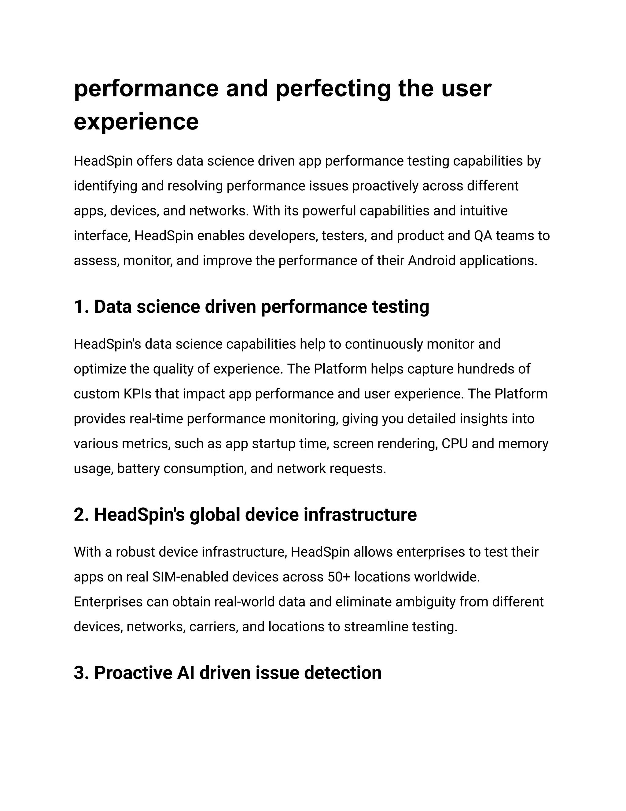 performance and perfecting the user
experience
HeadSpin offers data science driven app performance testing capabilities by
identifying and resolving performance issues proactively across different
apps, devices, and networks. With its powerful capabilities and intuitive
interface, HeadSpin enables developers, testers, and product and QA teams to
assess, monitor, and improve the performance of their Android applications.
1. Data science driven performance testing
HeadSpin's data science capabilities help to continuously monitor and
optimize the quality of experience. The Platform helps capture hundreds of
custom KPIs that impact app performance and user experience. The Platform
provides real-time performance monitoring, giving you detailed insights into
various metrics, such as app startup time, screen rendering, CPU and memory
usage, battery consumption, and network requests.
2. HeadSpin's global device infrastructure
With a robust device infrastructure, HeadSpin allows enterprises to test their
apps on real SIM-enabled devices across 50+ locations worldwide.
Enterprises can obtain real-world data and eliminate ambiguity from different
devices, networks, carriers, and locations to streamline testing.
3. Proactive AI driven issue detection
 