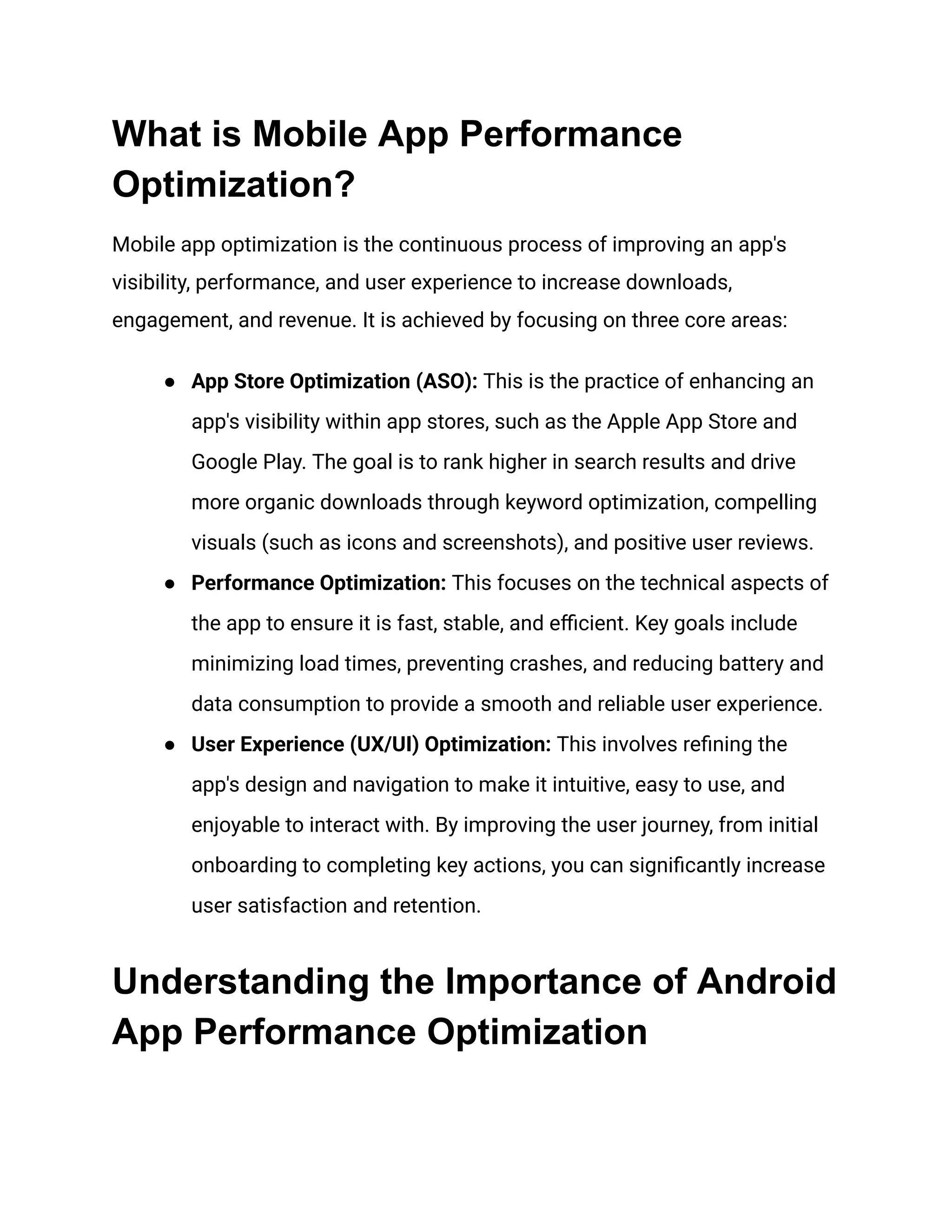 What is Mobile App Performance
Optimization?
Mobile app optimization is the continuous process of improving an app's
visibility, performance, and user experience to increase downloads,
engagement, and revenue. It is achieved by focusing on three core areas:
●​ App Store Optimization (ASO): This is the practice of enhancing an
app's visibility within app stores, such as the Apple App Store and
Google Play. The goal is to rank higher in search results and drive
more organic downloads through keyword optimization, compelling
visuals (such as icons and screenshots), and positive user reviews.
●​ Performance Optimization: This focuses on the technical aspects of
the app to ensure it is fast, stable, and efficient. Key goals include
minimizing load times, preventing crashes, and reducing battery and
data consumption to provide a smooth and reliable user experience.
●​ User Experience (UX/UI) Optimization: This involves refining the
app's design and navigation to make it intuitive, easy to use, and
enjoyable to interact with. By improving the user journey, from initial
onboarding to completing key actions, you can significantly increase
user satisfaction and retention.
Understanding the Importance of Android
App Performance Optimization
 