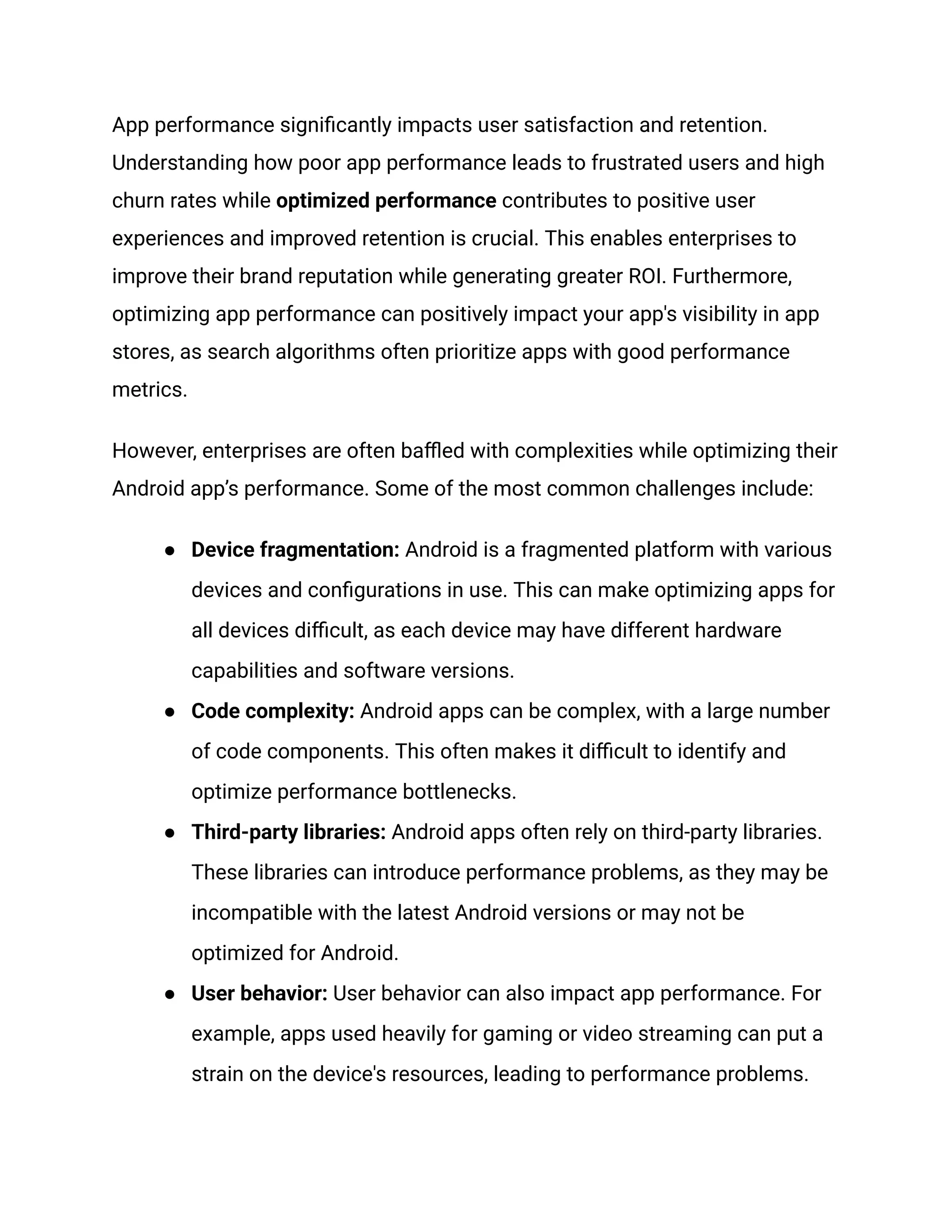 App performance significantly impacts user satisfaction and retention.
Understanding how poor app performance leads to frustrated users and high
churn rates while optimized performance contributes to positive user
experiences and improved retention is crucial. This enables enterprises to
improve their brand reputation while generating greater ROI. Furthermore,
optimizing app performance can positively impact your app's visibility in app
stores, as search algorithms often prioritize apps with good performance
metrics.
However, enterprises are often baffled with complexities while optimizing their
Android app’s performance. Some of the most common challenges include:
●​ Device fragmentation: Android is a fragmented platform with various
devices and configurations in use. This can make optimizing apps for
all devices difficult, as each device may have different hardware
capabilities and software versions.
●​ Code complexity: Android apps can be complex, with a large number
of code components. This often makes it difficult to identify and
optimize performance bottlenecks.
●​ Third-party libraries: Android apps often rely on third-party libraries.
These libraries can introduce performance problems, as they may be
incompatible with the latest Android versions or may not be
optimized for Android.
●​ User behavior: User behavior can also impact app performance. For
example, apps used heavily for gaming or video streaming can put a
strain on the device's resources, leading to performance problems.
 