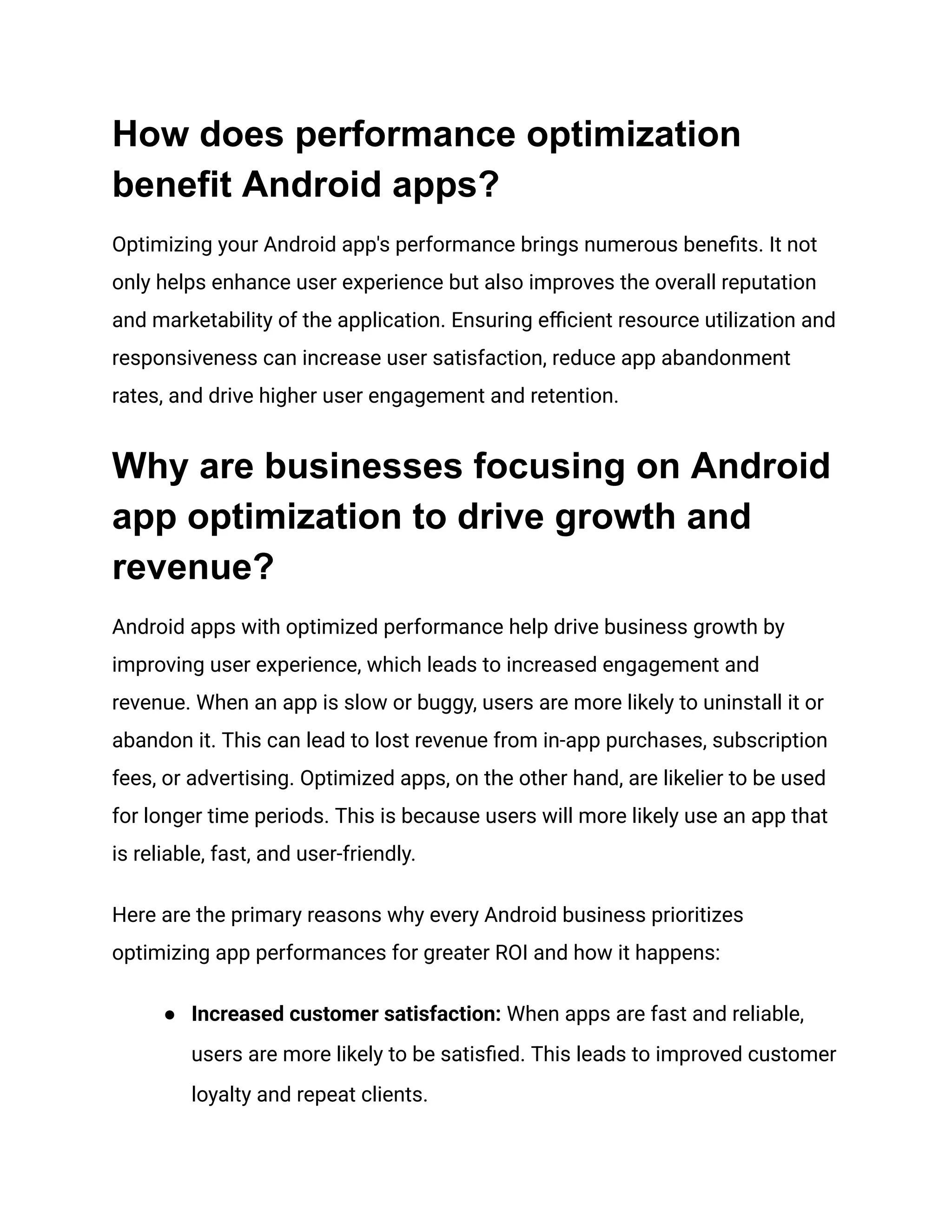 How does performance optimization
benefit Android apps?
Optimizing your Android app's performance brings numerous benefits. It not
only helps enhance user experience but also improves the overall reputation
and marketability of the application. Ensuring efficient resource utilization and
responsiveness can increase user satisfaction, reduce app abandonment
rates, and drive higher user engagement and retention.
Why are businesses focusing on Android
app optimization to drive growth and
revenue?
Android apps with optimized performance help drive business growth by
improving user experience, which leads to increased engagement and
revenue. When an app is slow or buggy, users are more likely to uninstall it or
abandon it. This can lead to lost revenue from in-app purchases, subscription
fees, or advertising. Optimized apps, on the other hand, are likelier to be used
for longer time periods. This is because users will more likely use an app that
is reliable, fast, and user-friendly.
Here are the primary reasons why every Android business prioritizes
optimizing app performances for greater ROI and how it happens:
●​ Increased customer satisfaction: When apps are fast and reliable,
users are more likely to be satisfied. This leads to improved customer
loyalty and repeat clients.
 