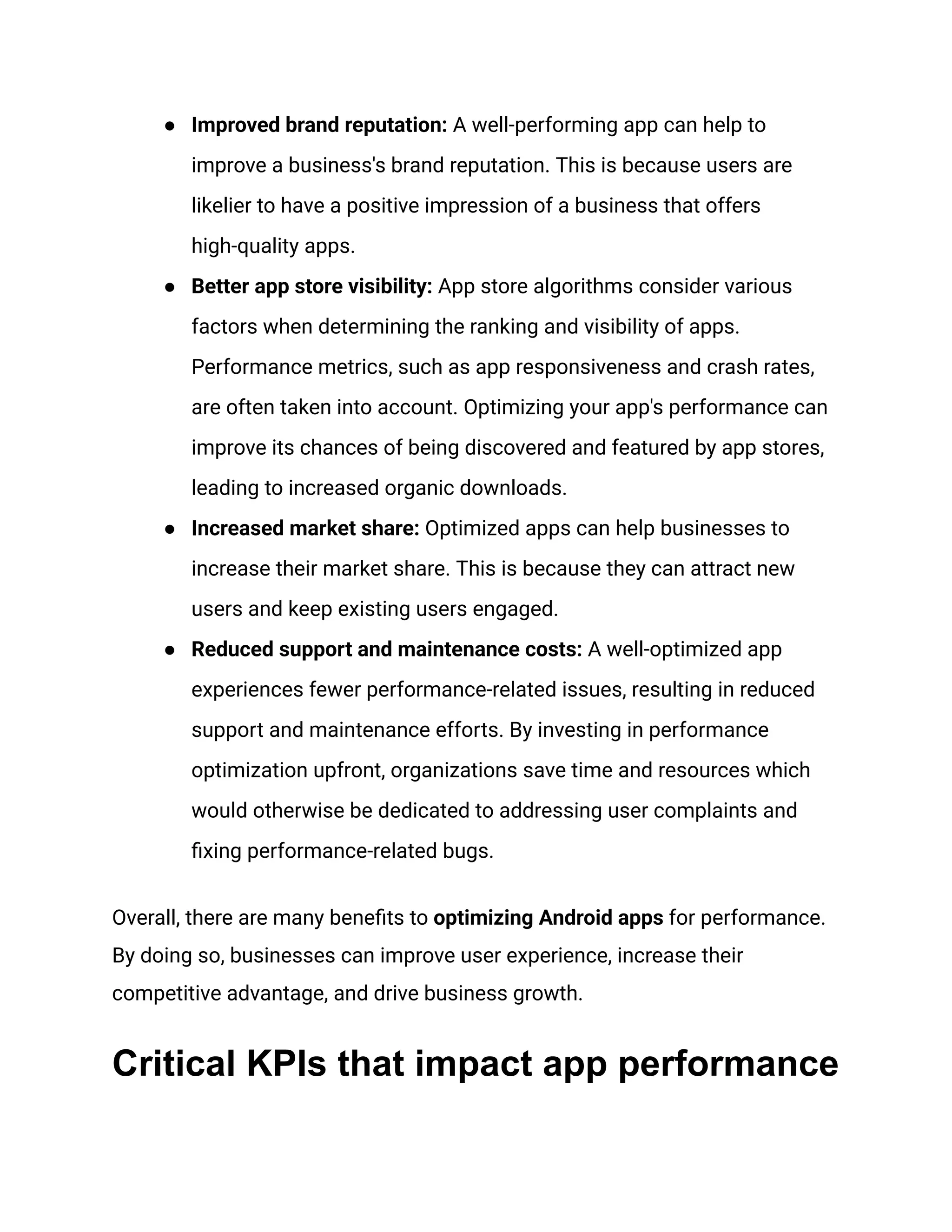 ●​ Improved brand reputation: A well-performing app can help to
improve a business's brand reputation. This is because users are
likelier to have a positive impression of a business that offers
high-quality apps.
●​ Better app store visibility: App store algorithms consider various
factors when determining the ranking and visibility of apps.
Performance metrics, such as app responsiveness and crash rates,
are often taken into account. Optimizing your app's performance can
improve its chances of being discovered and featured by app stores,
leading to increased organic downloads.
●​ Increased market share: Optimized apps can help businesses to
increase their market share. This is because they can attract new
users and keep existing users engaged.
●​ Reduced support and maintenance costs: A well-optimized app
experiences fewer performance-related issues, resulting in reduced
support and maintenance efforts. By investing in performance
optimization upfront, organizations save time and resources which
would otherwise be dedicated to addressing user complaints and
fixing performance-related bugs.
Overall, there are many benefits to optimizing Android apps for performance.
By doing so, businesses can improve user experience, increase their
competitive advantage, and drive business growth.
Critical KPIs that impact app performance
 