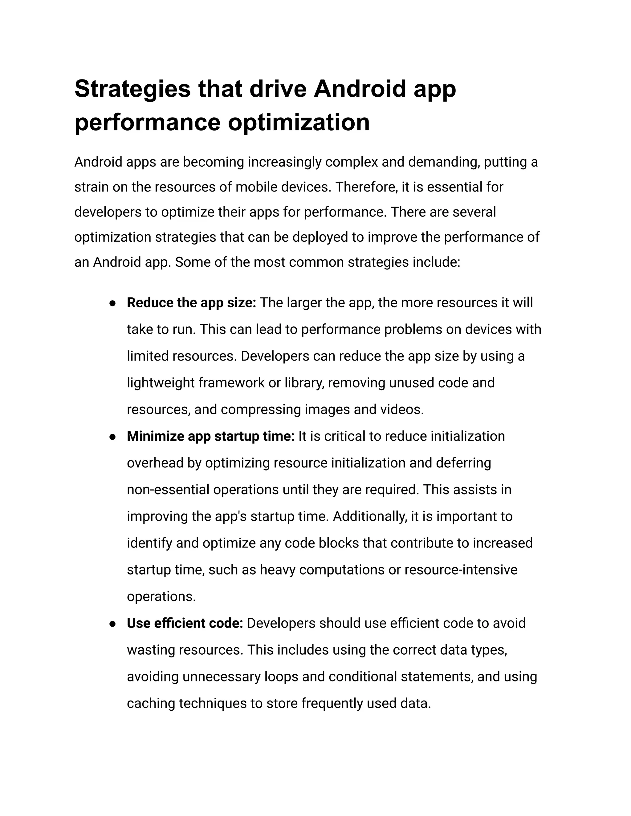 Strategies that drive Android app
performance optimization
Android apps are becoming increasingly complex and demanding, putting a
strain on the resources of mobile devices. Therefore, it is essential for
developers to optimize their apps for performance. There are several
optimization strategies that can be deployed to improve the performance of
an Android app. Some of the most common strategies include:
●​ Reduce the app size: The larger the app, the more resources it will
take to run. This can lead to performance problems on devices with
limited resources. Developers can reduce the app size by using a
lightweight framework or library, removing unused code and
resources, and compressing images and videos.
●​ Minimize app startup time: It is critical to reduce initialization
overhead by optimizing resource initialization and deferring
non-essential operations until they are required. This assists in
improving the app's startup time. Additionally, it is important to
identify and optimize any code blocks that contribute to increased
startup time, such as heavy computations or resource-intensive
operations.
●​ Use efficient code: Developers should use efficient code to avoid
wasting resources. This includes using the correct data types,
avoiding unnecessary loops and conditional statements, and using
caching techniques to store frequently used data.
 