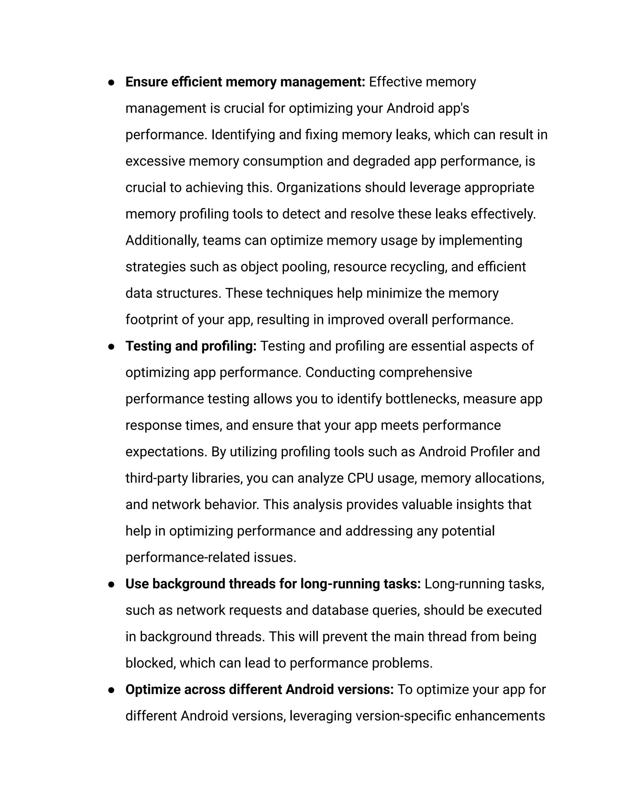 ●​ Ensure efficient memory management: Effective memory
management is crucial for optimizing your Android app's
performance. Identifying and fixing memory leaks, which can result in
excessive memory consumption and degraded app performance, is
crucial to achieving this. Organizations should leverage appropriate
memory profiling tools to detect and resolve these leaks effectively.
Additionally, teams can optimize memory usage by implementing
strategies such as object pooling, resource recycling, and efficient
data structures. These techniques help minimize the memory
footprint of your app, resulting in improved overall performance.
●​ Testing and profiling: Testing and profiling are essential aspects of
optimizing app performance. Conducting comprehensive
performance testing allows you to identify bottlenecks, measure app
response times, and ensure that your app meets performance
expectations. By utilizing profiling tools such as Android Profiler and
third-party libraries, you can analyze CPU usage, memory allocations,
and network behavior. This analysis provides valuable insights that
help in optimizing performance and addressing any potential
performance-related issues.
●​ Use background threads for long-running tasks: Long-running tasks,
such as network requests and database queries, should be executed
in background threads. This will prevent the main thread from being
blocked, which can lead to performance problems.
●​ Optimize across different Android versions: To optimize your app for
different Android versions, leveraging version-specific enhancements
 