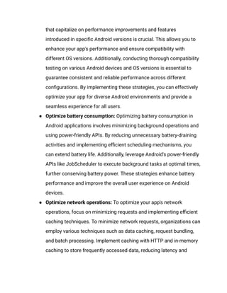 that capitalize on performance improvements and features
introduced in specific Android versions is crucial. This allows you to
enhance your app's performance and ensure compatibility with
different OS versions. Additionally, conducting thorough compatibility
testing on various Android devices and OS versions is essential to
guarantee consistent and reliable performance across different
configurations. By implementing these strategies, you can effectively
optimize your app for diverse Android environments and provide a
seamless experience for all users.
●​ Optimize battery consumption: Optimizing battery consumption in
Android applications involves minimizing background operations and
using power-friendly APIs. By reducing unnecessary battery-draining
activities and implementing efficient scheduling mechanisms, you
can extend battery life. Additionally, leverage Android's power-friendly
APIs like JobScheduler to execute background tasks at optimal times,
further conserving battery power. These strategies enhance battery
performance and improve the overall user experience on Android
devices.
●​ Optimize network operations: To optimize your app's network
operations, focus on minimizing requests and implementing efficient
caching techniques. To minimize network requests, organizations can
employ various techniques such as data caching, request bundling,
and batch processing. Implement caching with HTTP and in-memory
caching to store frequently accessed data, reducing latency and
 