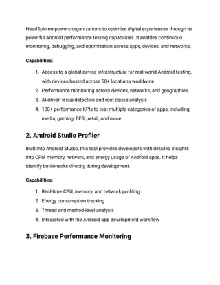 HeadSpin empowers organizations to optimize digital experiences through its
powerful Android performance testing capabilities. It enables continuous
monitoring, debugging, and optimization across apps, devices, and networks.
‍
Capabilities:
1.​ Access to a global device infrastructure for real-world Android testing,
with devices hosted across 50+ locations worldwide
2.​ Performance monitoring across devices, networks, and geographies
3.​ AI-driven issue detection and root cause analysis
4.​ 130+ performance KPIs to test multiple categories of apps, including
media, gaming, BFSI, retail, and more
2. Android Studio Profiler‍
Built into Android Studio, this tool provides developers with detailed insights
into CPU, memory, network, and energy usage of Android apps. It helps
identify bottlenecks directly during development.
‍
Capabilities:
1.​ Real-time CPU, memory, and network profiling
2.​ Energy consumption tracking
3.​ Thread and method-level analysis
4.​ Integrated with the Android app development workflow
3. Firebase Performance Monitoring‍
 