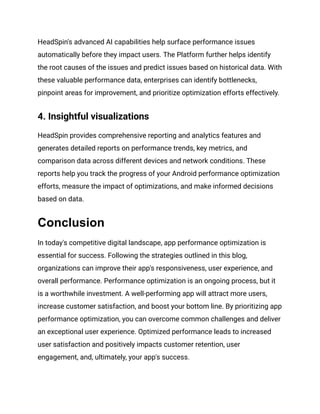 HeadSpin's advanced AI capabilities help surface performance issues
automatically before they impact users. The Platform further helps identify
the root causes of the issues and predict issues based on historical data. With
these valuable performance data, enterprises can identify bottlenecks,
pinpoint areas for improvement, and prioritize optimization efforts effectively.
4. Insightful visualizations
HeadSpin provides comprehensive reporting and analytics features and
generates detailed reports on performance trends, key metrics, and
comparison data across different devices and network conditions. These
reports help you track the progress of your Android performance optimization
efforts, measure the impact of optimizations, and make informed decisions
based on data.
Conclusion
In today's competitive digital landscape, app performance optimization is
essential for success. Following the strategies outlined in this blog,
organizations can improve their app's responsiveness, user experience, and
overall performance. Performance optimization is an ongoing process, but it
is a worthwhile investment. A well-performing app will attract more users,
increase customer satisfaction, and boost your bottom line. By prioritizing app
performance optimization, you can overcome common challenges and deliver
an exceptional user experience. Optimized performance leads to increased
user satisfaction and positively impacts customer retention, user
engagement, and, ultimately, your app's success.
 