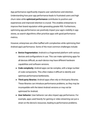 App performance significantly impacts user satisfaction and retention.
Understanding how poor app performance leads to frustrated users and high
churn rates while optimized performance contributes to positive user
experiences and improved retention is crucial. This enables enterprises to
improve their brand reputation while generating greater ROI. Furthermore,
optimizing app performance can positively impact your app's visibility in app
stores, as search algorithms often prioritize apps with good performance
metrics.
However, enterprises are often baffled with complexities while optimizing their
Android app’s performance. Some of the most common challenges include:
●​ Device fragmentation: Android is a fragmented platform with various
devices and configurations in use. This can make optimizing apps for
all devices difficult, as each device may have different hardware
capabilities and software versions.
●​ Code complexity: Android apps can be complex, with a large number
of code components. This often makes it difficult to identify and
optimize performance bottlenecks.
●​ Third-party libraries: Android apps often rely on third-party libraries.
These libraries can introduce performance problems, as they may be
incompatible with the latest Android versions or may not be
optimized for Android.
●​ User behavior: User behavior can also impact app performance. For
example, apps used heavily for gaming or video streaming can put a
strain on the device's resources, leading to performance problems.
 