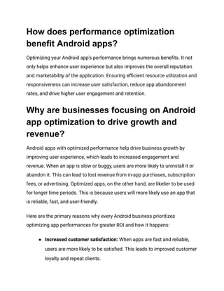 How does performance optimization
benefit Android apps?
Optimizing your Android app's performance brings numerous benefits. It not
only helps enhance user experience but also improves the overall reputation
and marketability of the application. Ensuring efficient resource utilization and
responsiveness can increase user satisfaction, reduce app abandonment
rates, and drive higher user engagement and retention.
Why are businesses focusing on Android
app optimization to drive growth and
revenue?
Android apps with optimized performance help drive business growth by
improving user experience, which leads to increased engagement and
revenue. When an app is slow or buggy, users are more likely to uninstall it or
abandon it. This can lead to lost revenue from in-app purchases, subscription
fees, or advertising. Optimized apps, on the other hand, are likelier to be used
for longer time periods. This is because users will more likely use an app that
is reliable, fast, and user-friendly.
Here are the primary reasons why every Android business prioritizes
optimizing app performances for greater ROI and how it happens:
●​ Increased customer satisfaction: When apps are fast and reliable,
users are more likely to be satisfied. This leads to improved customer
loyalty and repeat clients.
 