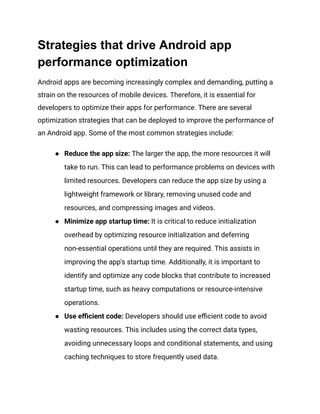 Strategies that drive Android app
performance optimization
Android apps are becoming increasingly complex and demanding, putting a
strain on the resources of mobile devices. Therefore, it is essential for
developers to optimize their apps for performance. There are several
optimization strategies that can be deployed to improve the performance of
an Android app. Some of the most common strategies include:
●​ Reduce the app size: The larger the app, the more resources it will
take to run. This can lead to performance problems on devices with
limited resources. Developers can reduce the app size by using a
lightweight framework or library, removing unused code and
resources, and compressing images and videos.
●​ Minimize app startup time: It is critical to reduce initialization
overhead by optimizing resource initialization and deferring
non-essential operations until they are required. This assists in
improving the app's startup time. Additionally, it is important to
identify and optimize any code blocks that contribute to increased
startup time, such as heavy computations or resource-intensive
operations.
●​ Use efficient code: Developers should use efficient code to avoid
wasting resources. This includes using the correct data types,
avoiding unnecessary loops and conditional statements, and using
caching techniques to store frequently used data.
 