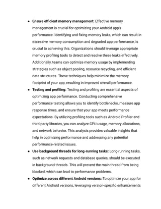 ●​ Ensure efficient memory management: Effective memory
management is crucial for optimizing your Android app's
performance. Identifying and fixing memory leaks, which can result in
excessive memory consumption and degraded app performance, is
crucial to achieving this. Organizations should leverage appropriate
memory profiling tools to detect and resolve these leaks effectively.
Additionally, teams can optimize memory usage by implementing
strategies such as object pooling, resource recycling, and efficient
data structures. These techniques help minimize the memory
footprint of your app, resulting in improved overall performance.
●​ Testing and profiling: Testing and profiling are essential aspects of
optimizing app performance. Conducting comprehensive
performance testing allows you to identify bottlenecks, measure app
response times, and ensure that your app meets performance
expectations. By utilizing profiling tools such as Android Profiler and
third-party libraries, you can analyze CPU usage, memory allocations,
and network behavior. This analysis provides valuable insights that
help in optimizing performance and addressing any potential
performance-related issues.
●​ Use background threads for long-running tasks: Long-running tasks,
such as network requests and database queries, should be executed
in background threads. This will prevent the main thread from being
blocked, which can lead to performance problems.
●​ Optimize across different Android versions: To optimize your app for
different Android versions, leveraging version-specific enhancements
 