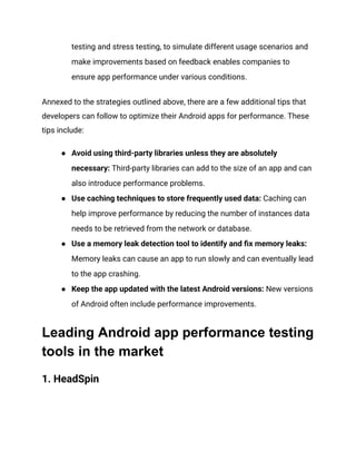 testing and stress testing, to simulate different usage scenarios and
make improvements based on feedback enables companies to
ensure app performance under various conditions.
Annexed to the strategies outlined above, there are a few additional tips that
developers can follow to optimize their Android apps for performance. These
tips include:
●​ Avoid using third-party libraries unless they are absolutely
necessary: Third-party libraries can add to the size of an app and can
also introduce performance problems.
●​ Use caching techniques to store frequently used data: Caching can
help improve performance by reducing the number of instances data
needs to be retrieved from the network or database.
●​ Use a memory leak detection tool to identify and fix memory leaks:
Memory leaks can cause an app to run slowly and can eventually lead
to the app crashing.
●​ Keep the app updated with the latest Android versions: New versions
of Android often include performance improvements.
Leading Android app performance testing
tools in the market
1. HeadSpin‍
 