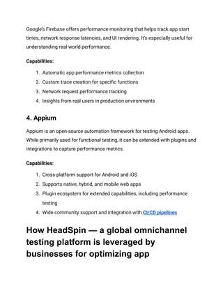 Google’s Firebase offers performance monitoring that helps track app start
times, network response latencies, and UI rendering. It’s especially useful for
understanding real-world performance.
‍
Capabilities:
1.​ Automatic app performance metrics collection
2.​ Custom trace creation for specific functions
3.​ Network request performance tracking
4.​ Insights from real users in production environments
4. Appium‍
Appium is an open-source automation framework for testing Android apps.
While primarily used for functional testing, it can be extended with plugins and
integrations to capture performance metrics.
‍
Capabilities:
1.​ Cross-platform support for Android and iOS
2.​ Supports native, hybrid, and mobile web apps
3.​ Plugin ecosystem for extended capabilities, including performance
testing
4.​ Wide community support and integration with CI/CD pipelines
How HeadSpin — a global omnichannel
testing platform is leveraged by
businesses for optimizing app
 
