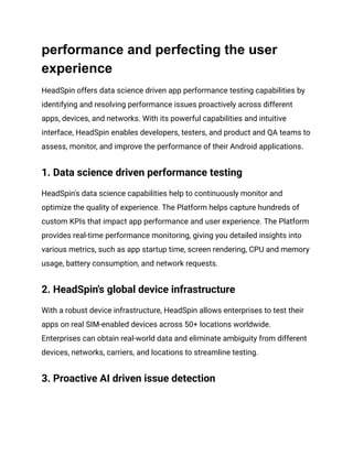 performance and perfecting the user
experience
HeadSpin offers data science driven app performance testing capabilities by
identifying and resolving performance issues proactively across different
apps, devices, and networks. With its powerful capabilities and intuitive
interface, HeadSpin enables developers, testers, and product and QA teams to
assess, monitor, and improve the performance of their Android applications.
1. Data science driven performance testing
HeadSpin's data science capabilities help to continuously monitor and
optimize the quality of experience. The Platform helps capture hundreds of
custom KPIs that impact app performance and user experience. The Platform
provides real-time performance monitoring, giving you detailed insights into
various metrics, such as app startup time, screen rendering, CPU and memory
usage, battery consumption, and network requests.
2. HeadSpin's global device infrastructure
With a robust device infrastructure, HeadSpin allows enterprises to test their
apps on real SIM-enabled devices across 50+ locations worldwide.
Enterprises can obtain real-world data and eliminate ambiguity from different
devices, networks, carriers, and locations to streamline testing.
3. Proactive AI driven issue detection
 