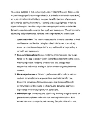 To achieve success in this competitive app development space, it is essential
to prioritize app performance optimization. Key Performance Indicators (KPIs)
serve as critical metrics that help measure the effectiveness of your app's
performance optimization efforts. Tracking and analyzing these KPIs help
organizations gain valuable insights into the app's performance and make
data-driven decisions to enhance its overall user experience. When it comes to
optimizing app performance, here are some important KPIs to consider:
1.​ App Launch time: This metric measures the time the app takes to load
and become usable after being launched. It indicates how quickly
users can start interacting with the app and is critical to providing a
smooth user experience.
2.​ Screen rendering time: Screen rendering time measures how long it
takes for the app to display the UI elements and content on the screen.
Optimizing screen rendering time ensures that the app feels
responsive and avoids any lag or delays when navigating between
screens.
3.​ Network performance: Network performance KPIs include metrics
such as network latency, response time, and data transfer rate.
Improving network performance ensures that the app efficiently
communicates with servers, loads data, and delivers a seamless
experience even in varying network conditions.
4.​ Memory usage: Monitoring and optimizing memory usage is crucial to
prevent memory leaks and excessive memory consumption. KPIs
related to memory usage include memory footprint, allocation rate,
 