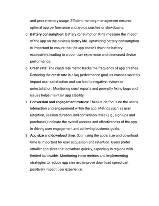 and peak memory usage. Efficient memory management ensures
optimal app performance and avoids crashes or slowdowns.
5.​ Battery consumption: Battery consumption KPIs measure the impact
of the app on the device's battery life. Optimizing battery consumption
is important to ensure that the app doesn't drain the battery
excessively, leading to a poor user experience and decreased device
performance.
6.​ Crash rate: The crash rate metric tracks the frequency of app crashes.
Reducing the crash rate is a key performance goal, as crashes severely
impact user satisfaction and can lead to negative reviews or
uninstallation. Monitoring crash reports and promptly fixing bugs and
issues helps maintain app stability.
7.​ Conversion and engagement metrics: These KPIs focus on the user's
interaction and engagement within the app. Metrics such as user
retention, session duration, and conversion rates (e.g., sign-ups and
purchases) indicate the overall success and effectiveness of the app
in driving user engagement and achieving business goals.
8.​ App size and download time: Optimizing the app's size and download
time is important for user acquisition and retention. Users prefer
smaller app sizes that download quickly, especially in regions with
limited bandwidth. Monitoring these metrics and implementing
strategies to reduce app size and improve download speed can
positively impact user experience.
 