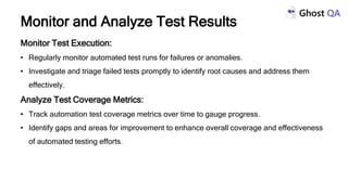 Monitor Test Execution:
• Regularly monitor automated test runs for failures or anomalies.
• Investigate and triage failed tests promptly to identify root causes and address them
effectively.
Analyze Test Coverage Metrics:
• Track automation test coverage metrics over time to gauge progress.
• Identify gaps and areas for improvement to enhance overall coverage and effectiveness
of automated testing efforts.
Monitor and Analyze Test Results
 