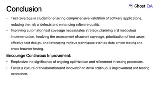 • Test coverage is crucial for ensuring comprehensive validation of software applications,
reducing the risk of defects and enhancing software quality.
• Improving automation test coverage necessitates strategic planning and meticulous
implementation, involving the assessment of current coverage, prioritization of test cases,
effective test design, and leveraging various techniques such as data-driven testing and
cross-browser testing.
Encourage Continuous Improvement:
• Emphasize the significance of ongoing optimization and refinement in testing processes.
• Foster a culture of collaboration and innovation to drive continuous improvement and testing
excellence.
Conclusion
 