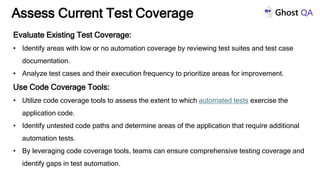 Evaluate Existing Test Coverage:
• Identify areas with low or no automation coverage by reviewing test suites and test case
documentation.
• Analyze test cases and their execution frequency to prioritize areas for improvement.
Use Code Coverage Tools:
• Utilize code coverage tools to assess the extent to which automated tests exercise the
application code.
• Identify untested code paths and determine areas of the application that require additional
automation tests.
• By leveraging code coverage tools, teams can ensure comprehensive testing coverage and
identify gaps in test automation.
Assess Current Test Coverage
 
