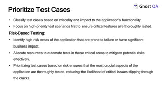 • Classify test cases based on criticality and impact to the application's functionality.
• Focus on high-priority test scenarios first to ensure critical features are thoroughly tested.
Risk-Based Testing:
• Identify high-risk areas of the application that are prone to failure or have significant
business impact.
• Allocate resources to automate tests in these critical areas to mitigate potential risks
effectively.
• Prioritizing test cases based on risk ensures that the most crucial aspects of the
application are thoroughly tested, reducing the likelihood of critical issues slipping through
the cracks.
Prioritize Test Cases
 