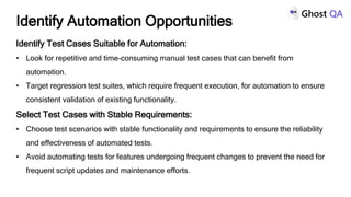 Identify Test Cases Suitable for Automation:
• Look for repetitive and time-consuming manual test cases that can benefit from
automation.
• Target regression test suites, which require frequent execution, for automation to ensure
consistent validation of existing functionality.
Select Test Cases with Stable Requirements:
• Choose test scenarios with stable functionality and requirements to ensure the reliability
and effectiveness of automated tests.
• Avoid automating tests for features undergoing frequent changes to prevent the need for
frequent script updates and maintenance efforts.
Identify Automation Opportunities
 