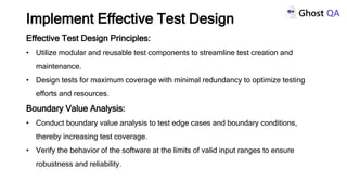 Effective Test Design Principles:
• Utilize modular and reusable test components to streamline test creation and
maintenance.
• Design tests for maximum coverage with minimal redundancy to optimize testing
efforts and resources.
Boundary Value Analysis:
• Conduct boundary value analysis to test edge cases and boundary conditions,
thereby increasing test coverage.
• Verify the behavior of the software at the limits of valid input ranges to ensure
robustness and reliability.
Implement Effective Test Design
 