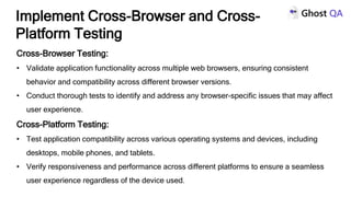 Cross-Browser Testing:
• Validate application functionality across multiple web browsers, ensuring consistent
behavior and compatibility across different browser versions.
• Conduct thorough tests to identify and address any browser-specific issues that may affect
user experience.
Cross-Platform Testing:
• Test application compatibility across various operating systems and devices, including
desktops, mobile phones, and tablets.
• Verify responsiveness and performance across different platforms to ensure a seamless
user experience regardless of the device used.
Implement Cross-Browser and Cross-
Platform Testing
 