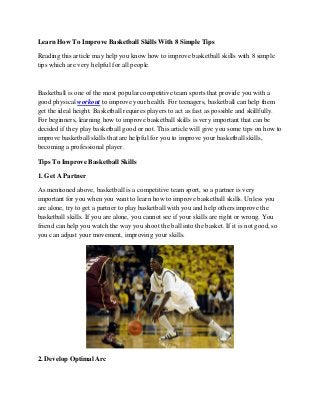 Learn How To Improve Basketball Skills With 8 Simple Tips 
Reading this article may help you know how to improve basketball skills with 8 simple tips which are very helpful for all people. 
Basketball is one of the most popular competitive team sports that provide you with a good physical workout to improve your health. For teenagers, basketball can help them get the ideal height. Basketball requires players to act as fast as possible and skillfully. For beginners, learning how to improve basketball skills is very important that can be decided if they play basketball good or not. This article will give you some tips on how to improve basketball skills that are helpful for you to improve your basketball skills, becoming a professional player. 
Tips To Improve Basketball Skills 
1. Get A Partner 
As mentioned above, basketball is a competitive team sport, so a partner is very important for you when you want to learn how to improve basketball skills. Unless you are alone, try to get a partner to play basketball with you and help others improve the basketball skills. If you are alone, you cannot see if your skills are right or wrong. You friend can help you watch the way you shoot the ball into the basket. If it is not good, so you can adjust your movement, improving your skills. 
2. Develop Optimal Arc  