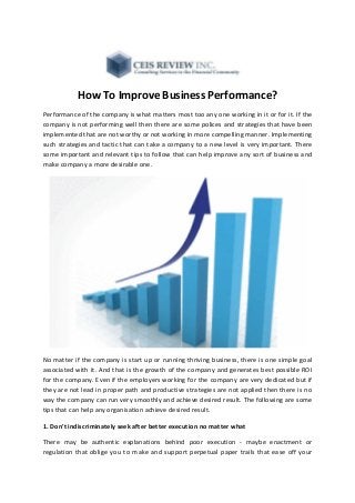 How To Improve Business Performance?
Performance of the company is what matters most too any one working in it or for it. If the
company is not performing well then there are some polices and strategies that have been
implemented that are not worthy or not working in more compelling manner. Implementing
such strategies and tactic that can take a company to a new level is very important. There
some important and relevant tips to follow that can help improve any sort of business and
make company a more desirable one.
No matter if the company is start up or running thriving business, there is one simple goal
associated with it. And that is the growth of the company and generates best possible ROI
for the company. Even if the employers working for the company are very dedicated but if
they are not lead in proper path and productive strategies are not applied then there is no
way the company can run very smoothly and achieve desired result. The following are some
tips that can help any organisation achieve desired result.
1. Don't indiscriminately seek after better execution no matter what
There may be authentic explanations behind poor execution - maybe enactment or
regulation that oblige you to make and support perpetual paper trails that ease off your
 