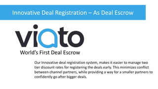 Innovative Deal Registration – As Deal Escrow
World’s First Deal Escrow
Our Innovative deal registration system, makes it easier to manage two
tier discount rates for registering the deals early. This minimizes conflict
between channel partners, while providing a way for a smaller partners to
confidently go after bigger deals.
 